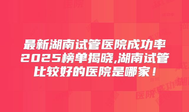 最新湖南试管医院成功率2025榜单揭晓,湖南试管比较好的医院是哪家!