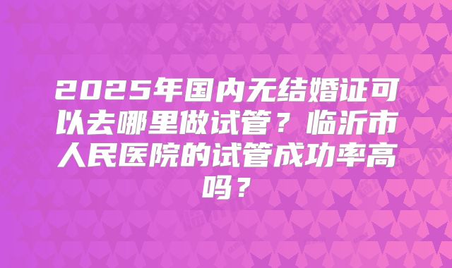 2025年国内无结婚证可以去哪里做试管？临沂市人民医院的试管成功率高吗？