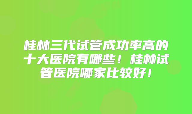 桂林三代试管成功率高的十大医院有哪些!桂林试管医院哪家比较好!