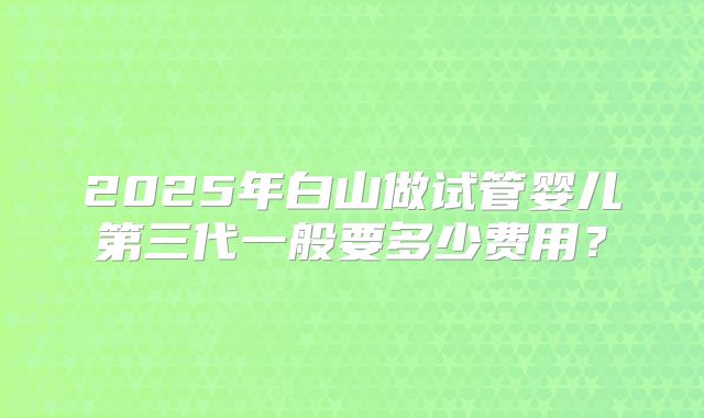 2025年白山做试管婴儿第三代一般要多少费用？
