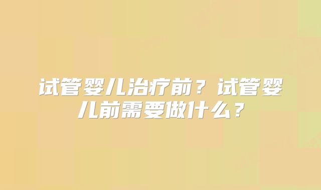 试管婴儿治疗前？试管婴儿前需要做什么？