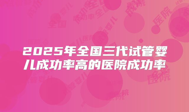 2025年全国三代试管婴儿成功率高的医院成功率