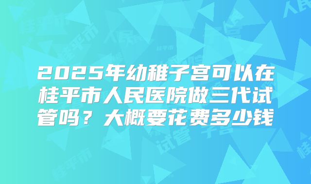 2025年幼稚子宫可以在桂平市人民医院做三代试管吗？大概要花费多少钱