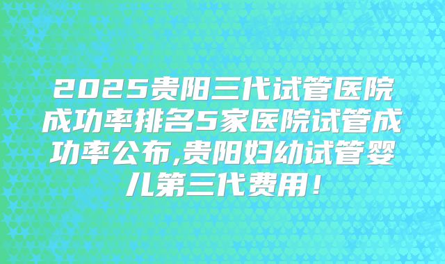 2025贵阳三代试管医院成功率排名5家医院试管成功率公布,贵阳妇幼试管婴儿第三代费用！