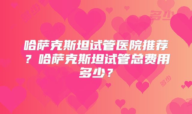 哈萨克斯坦试管医院推荐？哈萨克斯坦试管总费用多少？