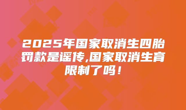 2025年国家取消生四胎罚款是谣传,国家取消生育限制了吗！
