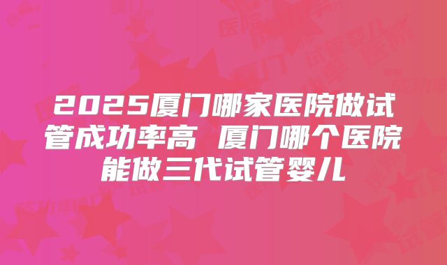 2025厦门哪家医院做试管成功率高 厦门哪个医院能做三代试管婴儿