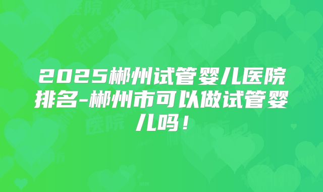 2025郴州试管婴儿医院排名-郴州市可以做试管婴儿吗！