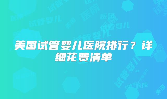 美国试管婴儿医院排行？详细花费清单
