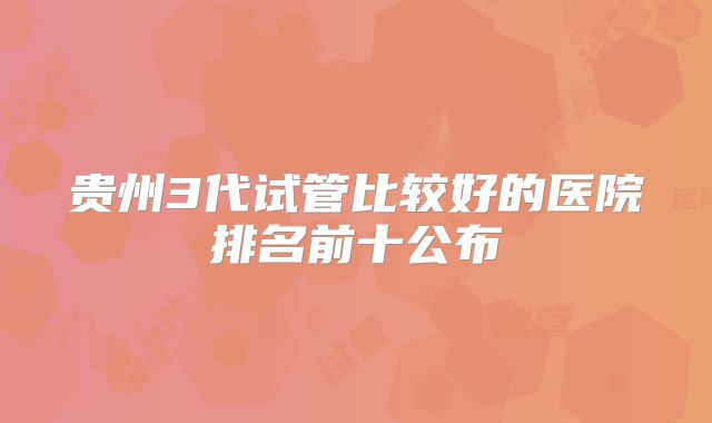 贵州3代试管比较好的医院排名前十公布