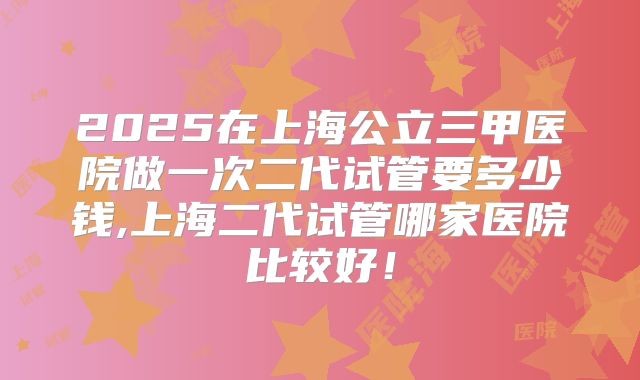 2025在上海公立三甲医院做一次二代试管要多少钱,上海二代试管哪家医院比较好！