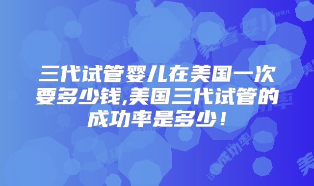 三代试管婴儿在美国一次要多少钱,美国三代试管的成功率是多少！