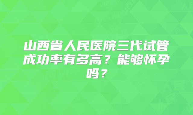 山西省人民医院三代试管成功率有多高？能够怀孕吗？