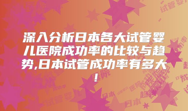 深入分析日本各大试管婴儿医院成功率的比较与趋势,日本试管成功率有多大！