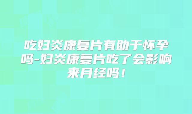 吃妇炎康复片有助于怀孕吗-妇炎康复片吃了会影响来月经吗！