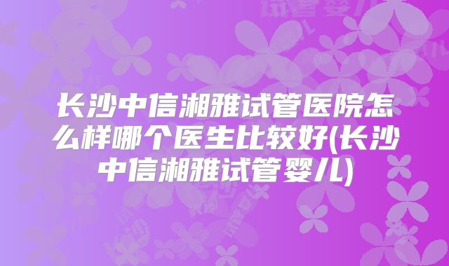 长沙中信湘雅试管医院怎么样哪个医生比较好(长沙中信湘雅试管婴儿)