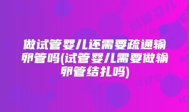 做试管婴儿还需要疏通输卵管吗(试管婴儿需要做输卵管结扎吗)