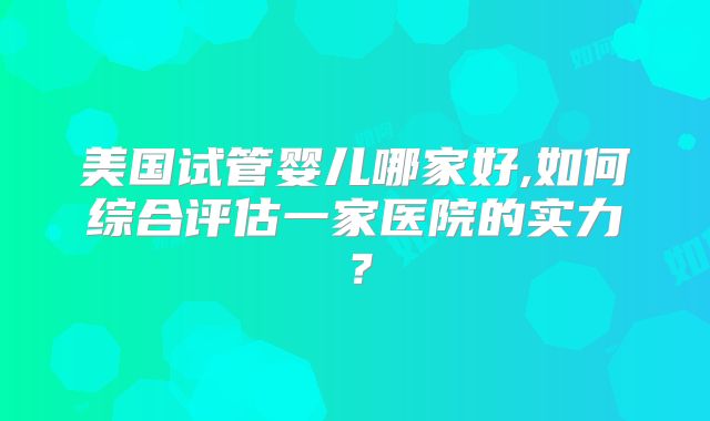 美国试管婴儿哪家好,如何综合评估一家医院的实力？