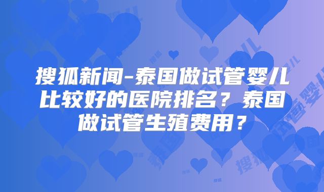 搜狐新闻-泰国做试管婴儿比较好的医院排名？泰国做试管生殖费用？
