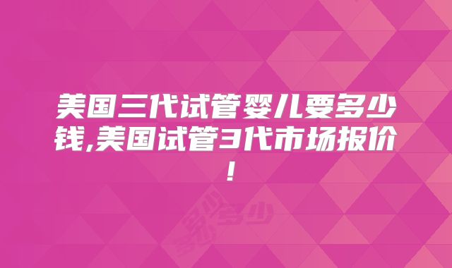 美国三代试管婴儿要多少钱,美国试管3代市场报价！