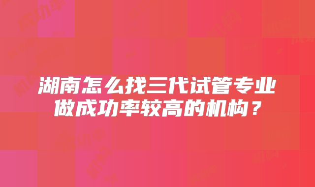 湖南怎么找三代试管专业做成功率较高的机构？