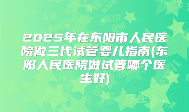 2025年在东阳市人民医院做三代试管婴儿指南(东阳人民医院做试管哪个医生好)