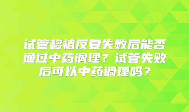 试管移植反复失败后能否通过中药调理？试管失败后可以中药调理吗？