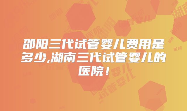 邵阳三代试管婴儿费用是多少,湖南三代试管婴儿的医院!