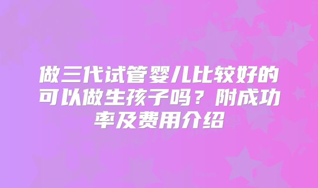 做三代试管婴儿比较好的可以做生孩子吗？附成功率及费用介绍