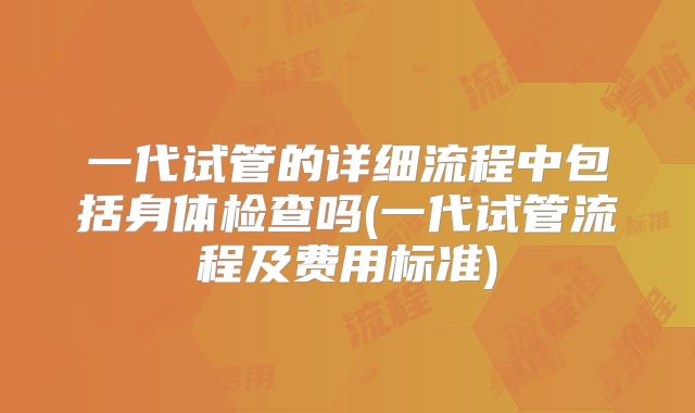 一代试管的详细流程中包括身体检查吗(一代试管流程及费用标准)