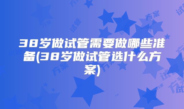 38岁做试管需要做哪些准备(38岁做试管选什么方案)