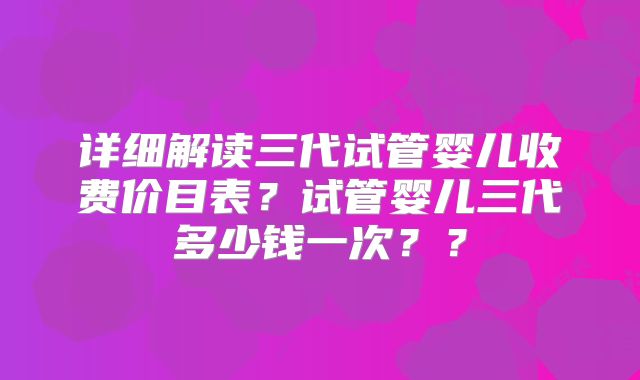详细解读三代试管婴儿收费价目表？试管婴儿三代多少钱一次？？