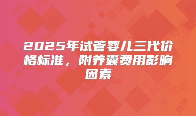 2025年试管婴儿三代价格标准，附养囊费用影响因素