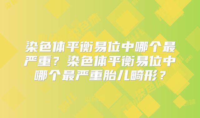 染色体平衡易位中哪个最严重？染色体平衡易位中哪个最严重胎儿畸形？