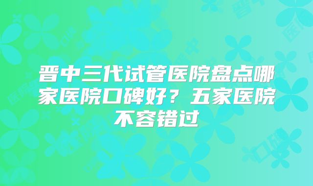 晋中三代试管医院盘点哪家医院口碑好？五家医院不容错过