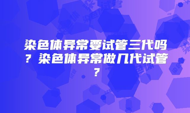 染色体异常要试管三代吗？染色体异常做几代试管？