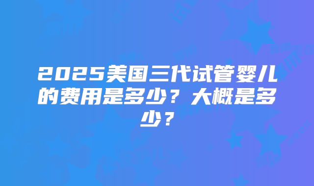 2025美国三代试管婴儿的费用是多少？大概是多少？