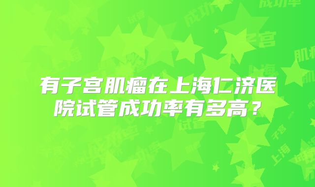 有子宫肌瘤在上海仁济医院试管成功率有多高？