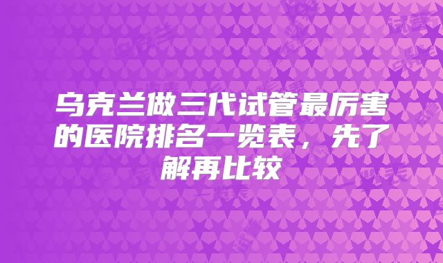 乌克兰做三代试管最厉害的医院排名一览表，先了解再比较