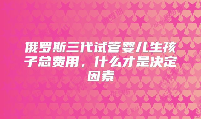 俄罗斯三代试管婴儿生孩子总费用，什么才是决定因素
