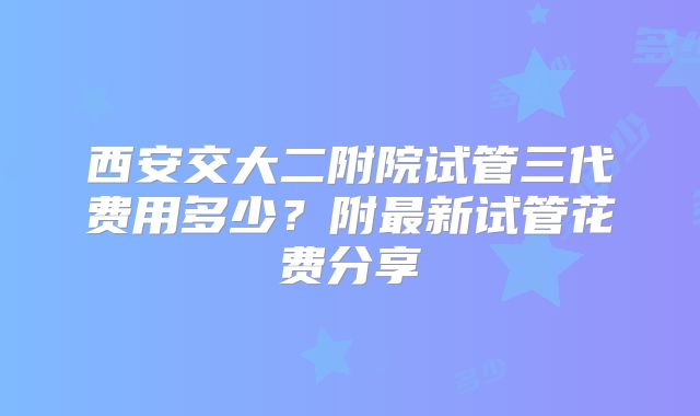 西安交大二附院试管三代费用多少？附最新试管花费分享
