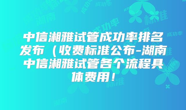 中信湘雅试管成功率排名发布(收费标准公布-湖南中信湘雅试管各个流程具体费用!