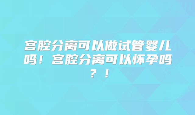 宫腔分离可以做试管婴儿吗！宫腔分离可以怀孕吗？！