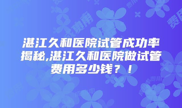 湛江久和医院试管成功率揭秘,湛江久和医院做试管费用多少钱？！