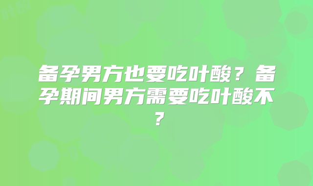 备孕男方也要吃叶酸？备孕期间男方需要吃叶酸不？