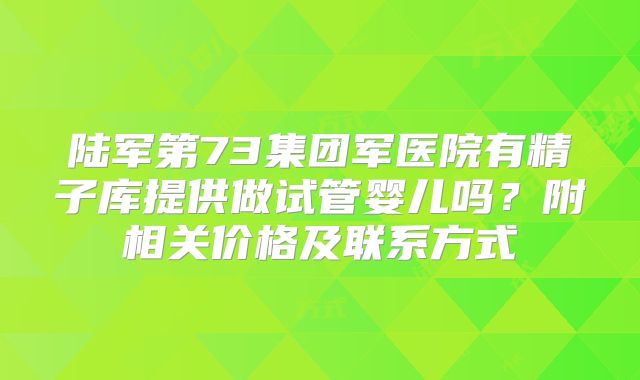 陆军第73集团军医院有精子库提供做试管婴儿吗?附相关价格及联系方式