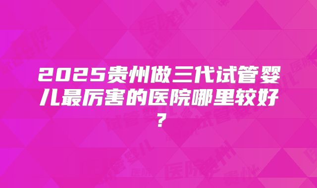 2025贵州做三代试管婴儿最厉害的医院哪里较好？