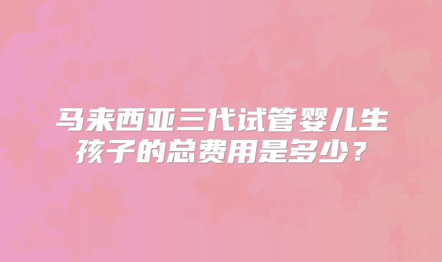 马来西亚三代试管婴儿生孩子的总费用是多少？
