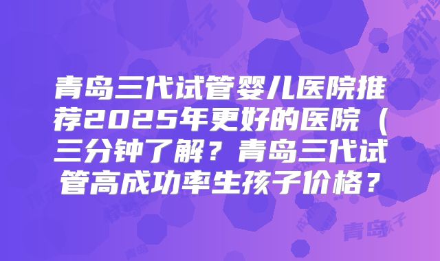 青岛三代试管婴儿医院推荐2025年更好的医院（三分钟了解？青岛三代试管高成功率生孩子价格？
