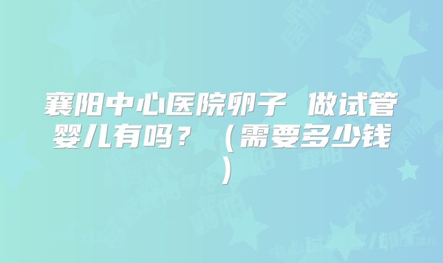 襄阳中心医院卵子 做试管婴儿有吗？（需要多少钱）